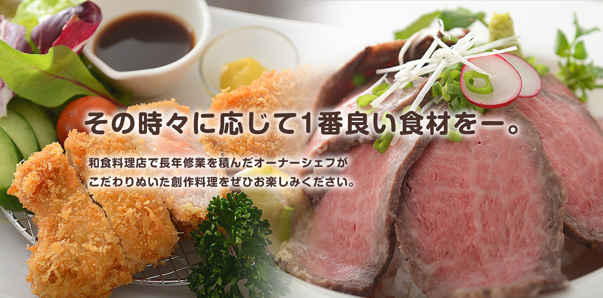 その時々に応じて1番良い食材をー。和食料理店で長年修業を積んだオーナーシェフがこだわりぬいた創作料理をぜひお楽しみください。